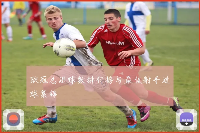 欧冠总进球数排行榜与最佳射手进球集锦