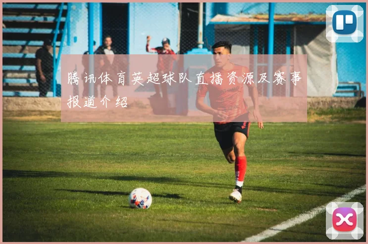腾讯体育英超球队直播资源及赛事报道介绍
