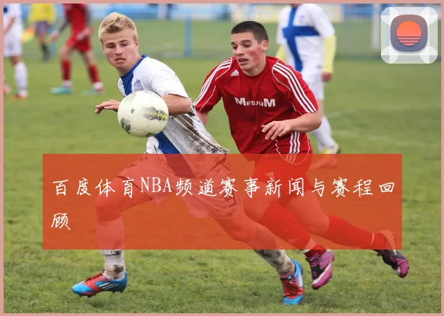 百度体育NBA频道赛事新闻与赛程回顾