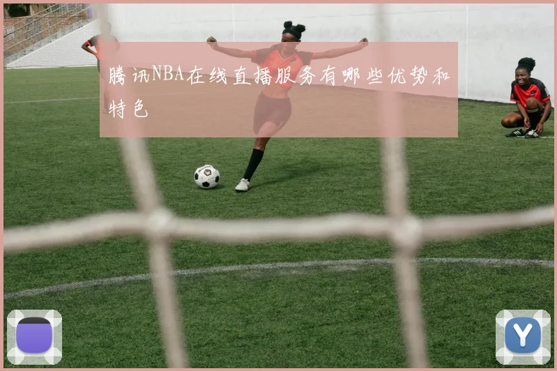 腾讯NBA在线直播服务有哪些优势和特色