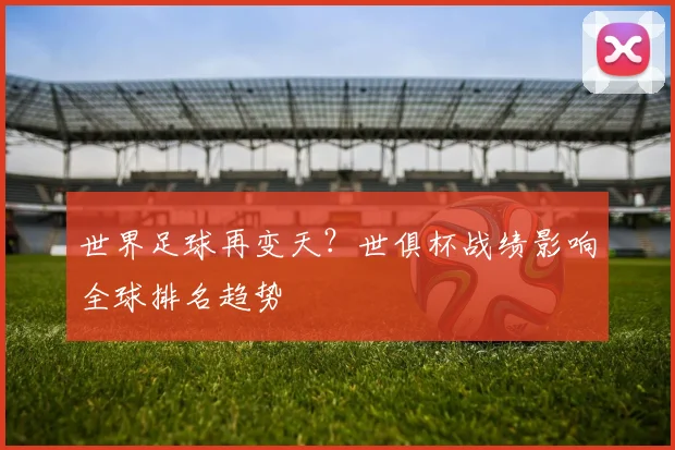 世界足球再变天?世俱杯战绩影响全球排名趋势
